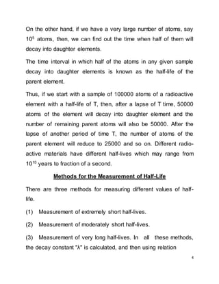 4
On the other hand, if we have a very large number of atoms, say
105
atoms, then, we can find out the time when half of them will
decay into daughter elements.
The time interval in which half of the atoms in any given sample
decay into daughter elements is known as the half-life of the
parent element.
Thus, if we start with a sample of 100000 atoms of a radioactive
element with a half-life of T, then, after a lapse of T time, 50000
atoms of the element will decay into daughter element and the
number of remaining parent atoms will also be 50000. After the
lapse of another period of time T, the number of atoms of the
parent element will reduce to 25000 and so on. Different radio-
active materials have different half-lives which may range from
1010 years to fraction of a second.
Methods for the Measurement of Half-Life
There are three methods for measuring different values of half-
life.
(1) Measurement of extremely short half-lives.
(2) Measurement of moderately short half-lives.
(3) Measurement of very long half-lives. In all these methods,
the decay constant "λ" is calculated, and then using relation
 