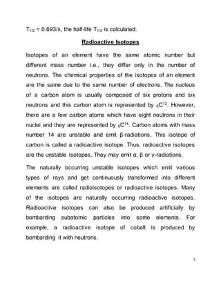 5
T1/2 = 0.693/λ, the half-life T1/2 is calculated.
Radioactive Isotopes
Isotopes of an element have the same atomic number but
different mass number i.e., they differ only in the number of
neutrons. The chemical properties of the isotopes of an element
are the same due to the same number of electrons. The nucleus
of a carbon atom is usually composed of six protons and six
neutrons and this carbon atom is represented by 6C12
. However,
there are a few carbon atoms which have eight neutrons in their
nuclei and they are represented by 6C14. Carbon atoms with mass
number 14 are unstable and emit β-radiations. This isotope of
carbon is called a radioactive isotope. Thus, radioactive isotopes
are the unstable isotopes. They may emit α, β or γ-radiations.
The naturally occurring unstable isotopes which emit various
types of rays and get continuously transformed into different
elements are called radioisotopes or radioactive isotopes. Many
of the isotopes are naturally occurring radioactive isotopes.
Radioactive isotopes can also be produced artificially by
bombarding subatomic particles into some elements. For
example, a radioactive isotope of cobalt is produced by
bombarding it with neutrons.
 