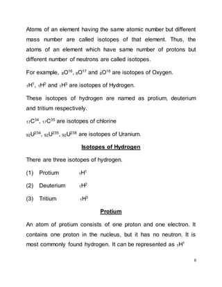 6
Atoms of an element having the same atomic number but different
mass number are called isotopes of that element. Thus, the
atoms of an element which have same number of protons but
different number of neutrons are called isotopes.
For example, 8O16
, 8O17
and 8O18
are isotopes of Oxygen.
1H1, 1H2 and 1H3 are isotopes of Hydrogen.
These isotopes of hydrogen are named as protium, deuterium
and tritium respectively.
17C34, 17C35 are isotopes of chlorine
92U234, 92U235, 92U238 are isotopes of Uranium.
Isotopes of Hydrogen
There are three isotopes of hydrogen.
(1) Protium 1H1
(2) Deuterium 1H2
(3) Tritium 1H3
Protium
An atom of protium consists of one proton and one electron. It
contains one proton in the nucleus, but it has no neutron. It is
most commonly found hydrogen. It can be represented as 1H1
 