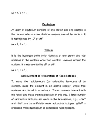 7
(A = 1, Z = 1).
Deuterium
An atom of deuterium consists of one proton and one neutron in
the nucleus whereas one electron revolves around the nucleus. It
is represented by 1D2
or 1H2
(A = 2, Z = 1).
Tritium
It is the hydrogen atom which consists of one proton and two
neutrons in the nucleus while one electron revolves around the
nucleus. It is represented by 1T3
or 1H3
(A = 3, Z = 1).
Achievement or Preparation of Radioisotopes
To make the radioisotopes (or radioactive isotopes) of an
element, place the element in an atomic reactor, where free
neutrons are found in abundance. These neutrons interact with
the nuclei and make them radioactive. In this way, a large number
of radioactive isotopes are made in the laboratories, e.g., 11Na23
and 11Na24
are the artificially made radioactive isotopes. 11Na24
is
produced when magnesium is bombarded with neutrons.
 