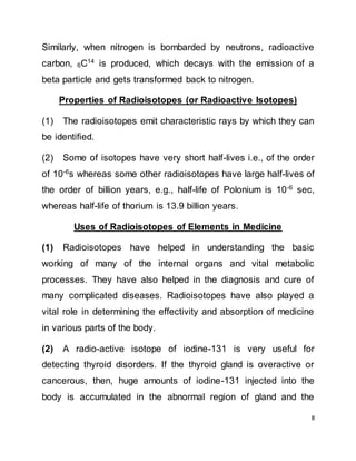8
Similarly, when nitrogen is bombarded by neutrons, radioactive
carbon, 6C14
is produced, which decays with the emission of a
beta particle and gets transformed back to nitrogen.
Properties of Radioisotopes (or Radioactive Isotopes)
(1) The radioisotopes emit characteristic rays by which they can
be identified.
(2) Some of isotopes have very short half-lives i.e., of the order
of 10-6s whereas some other radioisotopes have large half-lives of
the order of billion years, e.g., half-life of Polonium is 10-6
sec,
whereas half-life of thorium is 13.9 billion years.
Uses of Radioisotopes of Elements in Medicine
(1) Radioisotopes have helped in understanding the basic
working of many of the internal organs and vital metabolic
processes. They have also helped in the diagnosis and cure of
many complicated diseases. Radioisotopes have also played a
vital role in determining the effectivity and absorption of medicine
in various parts of the body.
(2) A radio-active isotope of iodine-131 is very useful for
detecting thyroid disorders. If the thyroid gland is overactive or
cancerous, then, huge amounts of iodine-131 injected into the
body is accumulated in the abnormal region of gland and the
 