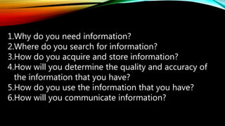 1.Why do you need information?
2.Where do you search for information?
3.How do you acquire and store information?
4.How will you determine the quality and accuracy of
the information that you have?
5.How do you use the information that you have?
6.How will you communicate information?
 