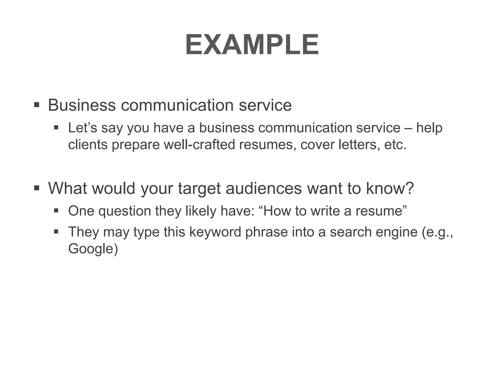 EXAMPLE
 Business communication service
 Let’s say you have a business communication service – help
clients prepare well-crafted resumes, cover letters, etc.
 What would your target audiences want to know?
 One question they likely have: “How to write a resume”
 They may type this keyword phrase into a search engine (e.g.,
Google)
 