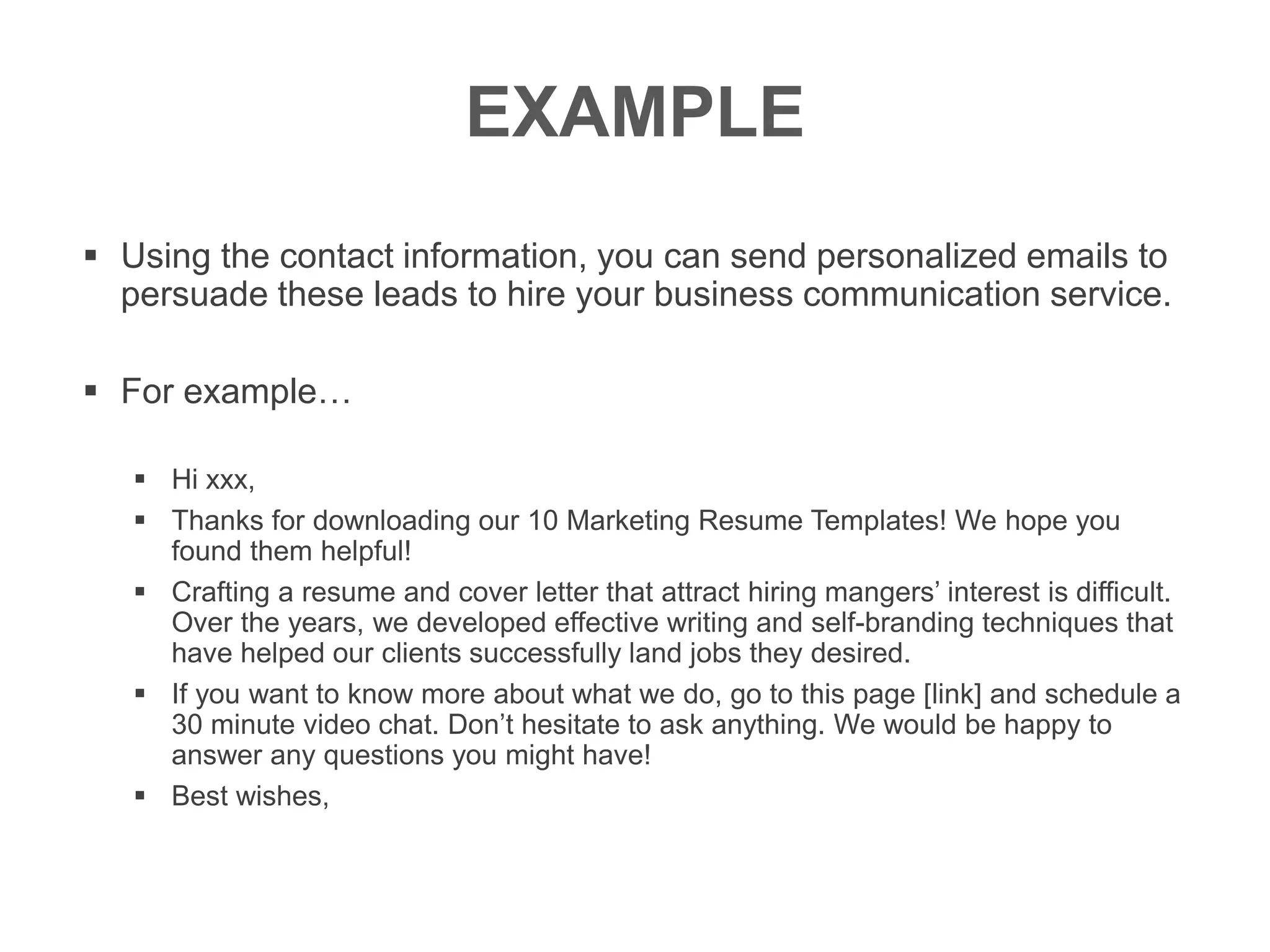 EXAMPLE
 Using the contact information, you can send personalized emails to
persuade these leads to hire your business communication service.
 For example…
 Hi xxx,
 Thanks for downloading our 10 Marketing Resume Templates! We hope you
found them helpful!
 Crafting a resume and cover letter that attract hiring mangers’ interest is difficult.
Over the years, we developed effective writing and self-branding techniques that
have helped our clients successfully land jobs they desired.
 If you want to know more about what we do, go to this page [link] and schedule a
30 minute video chat. Don’t hesitate to ask anything. We would be happy to
answer any questions you might have!
 Best wishes,
 