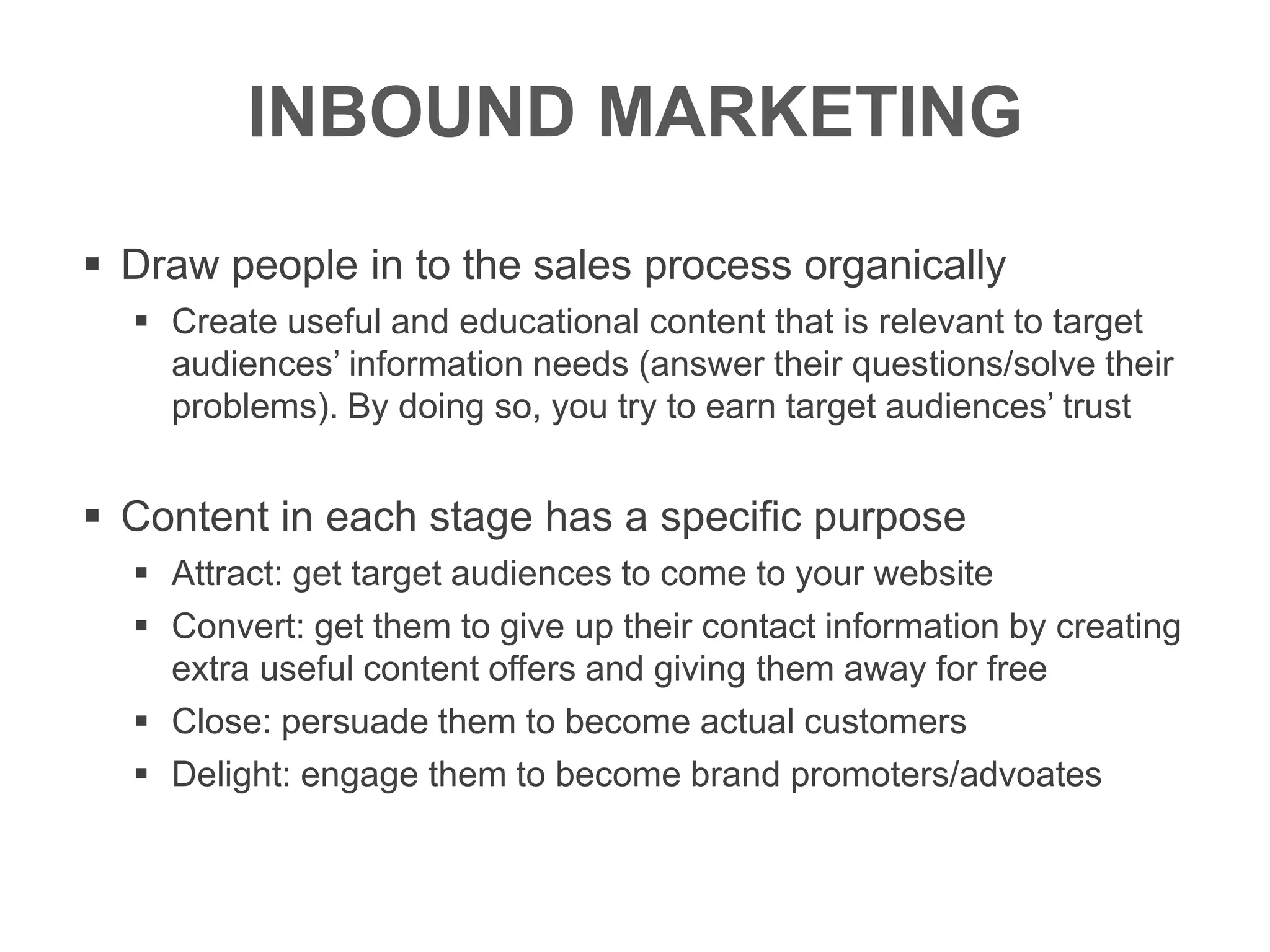 INBOUND MARKETING
 Draw people in to the sales process organically
 Create useful and educational content that is relevant to target
audiences’ information needs (answer their questions/solve their
problems). By doing so, you try to earn target audiences’ trust
 Content in each stage has a specific purpose
 Attract: get target audiences to come to your website
 Convert: get them to give up their contact information by creating
extra useful content offers and giving them away for free
 Close: persuade them to become actual customers
 Delight: engage them to become brand promoters/advoates
 