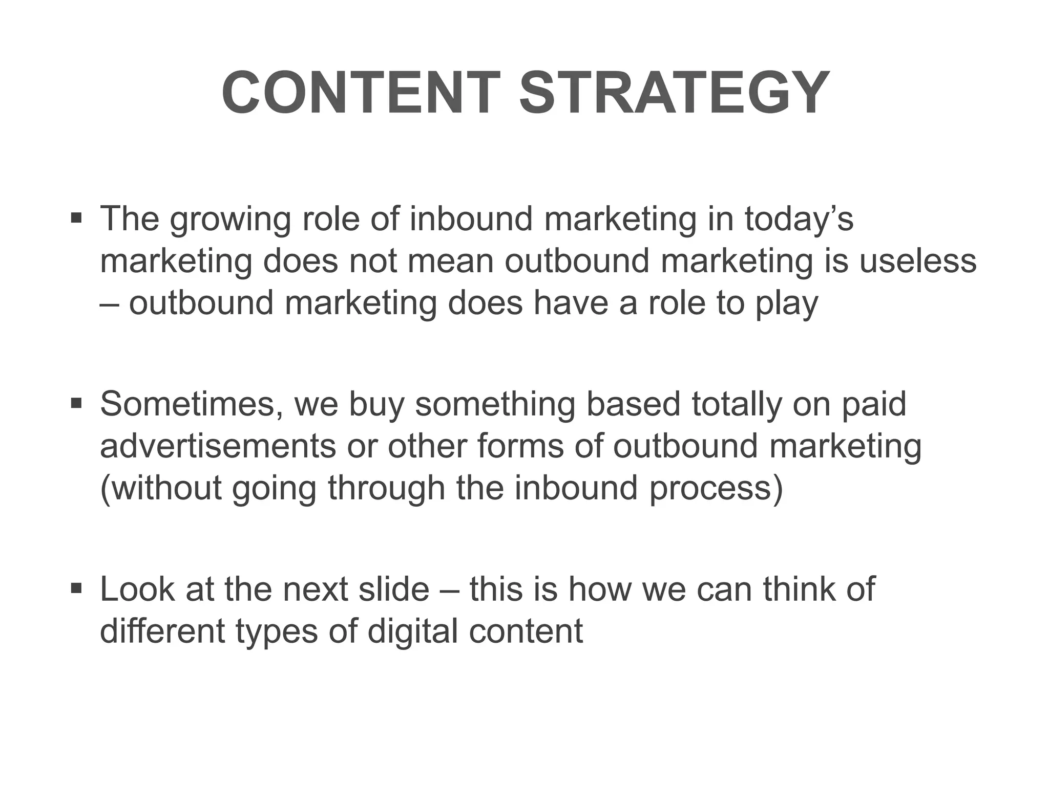 CONTENT STRATEGY
 The growing role of inbound marketing in today’s
marketing does not mean outbound marketing is useless
– outbound marketing does have a role to play
 Sometimes, we buy something based totally on paid
advertisements or other forms of outbound marketing
(without going through the inbound process)
 Look at the next slide – this is how we can think of
different types of digital content
 