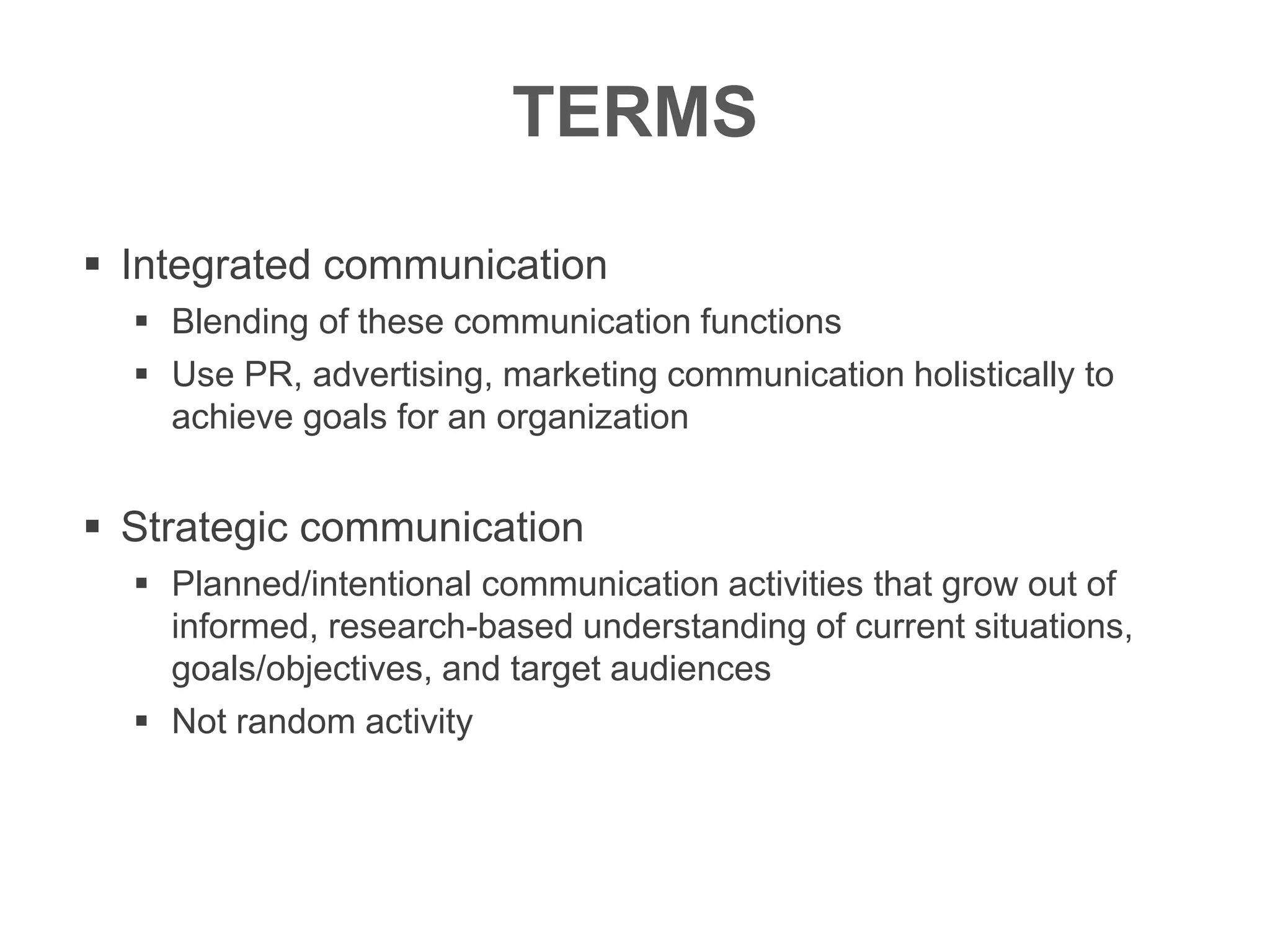 TERMS
 Integrated communication
 Blending of these communication functions
 Use PR, advertising, marketing communication holistically to
achieve goals for an organization
 Strategic communication
 Planned/intentional communication activities that grow out of
informed, research-based understanding of current situations,
goals/objectives, and target audiences
 Not random activity
 