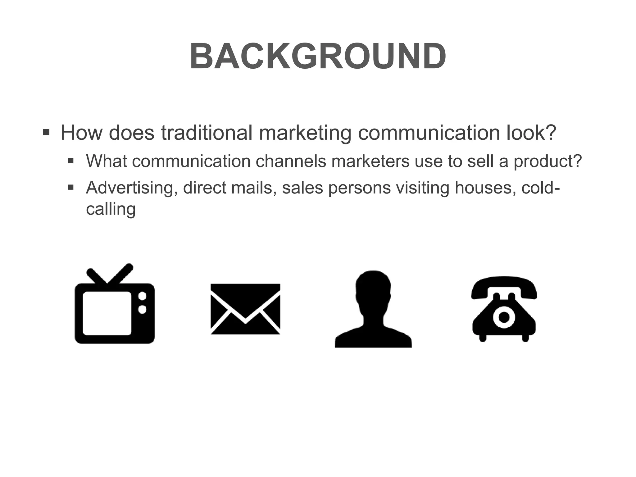 BACKGROUND
 How does traditional marketing communication look?
 What communication channels marketers use to sell a product?
 Advertising, direct mails, sales persons visiting houses, cold-
calling
 
