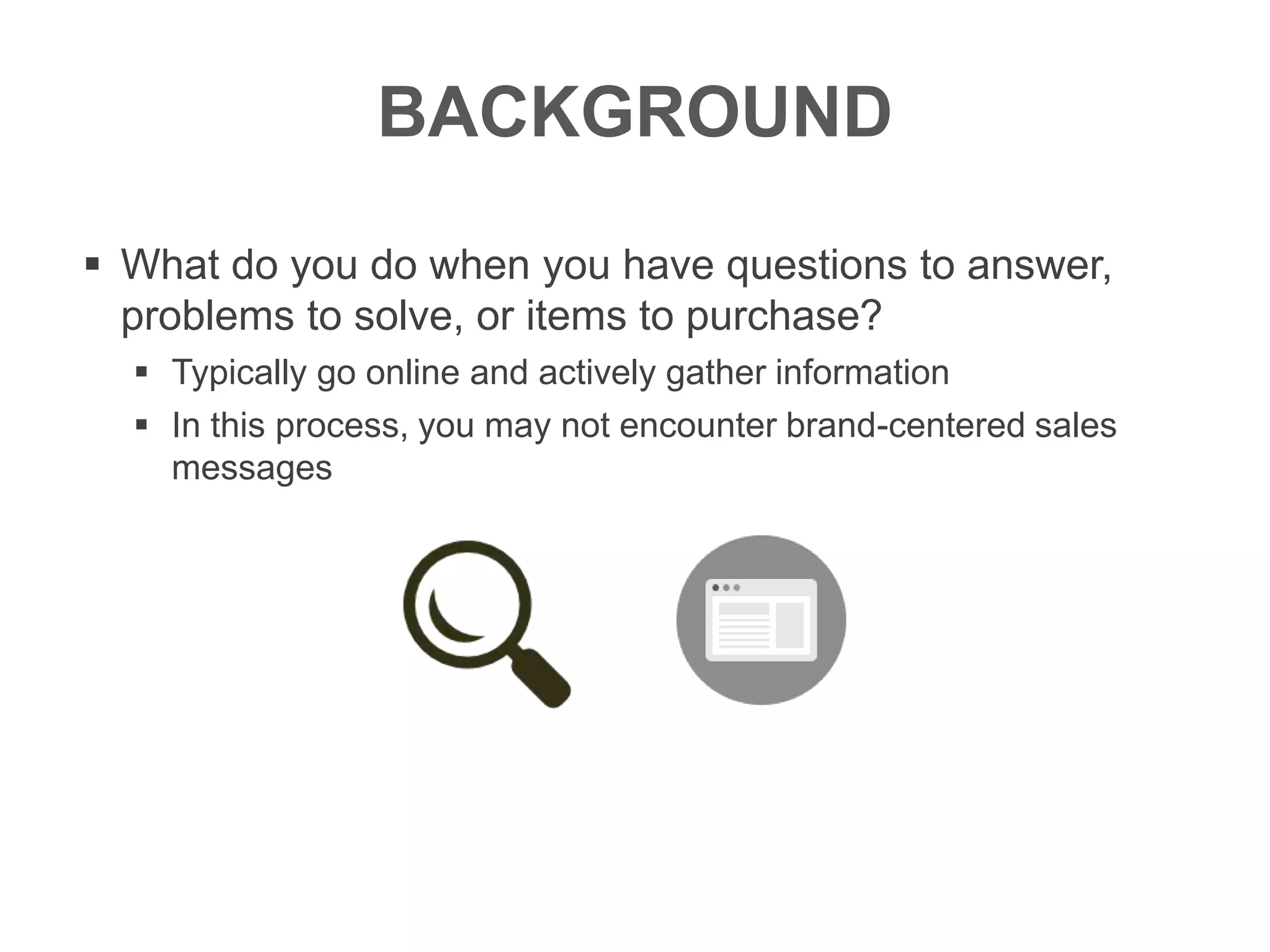 BACKGROUND
 What do you do when you have questions to answer,
problems to solve, or items to purchase?
 Typically go online and actively gather information
 In this process, you may not encounter brand-centered sales
messages
 