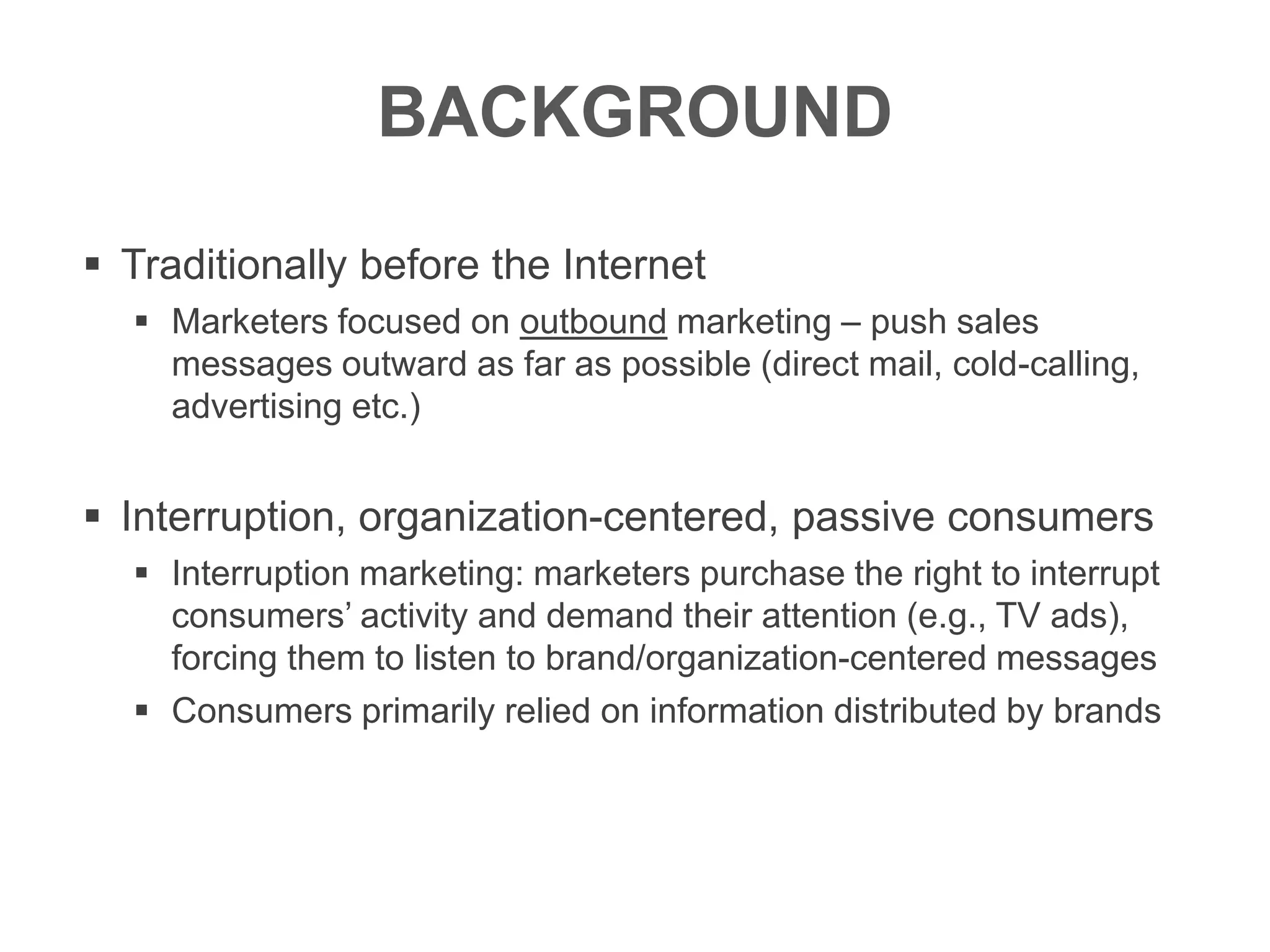 BACKGROUND
 Traditionally before the Internet
 Marketers focused on outbound marketing – push sales
messages outward as far as possible (direct mail, cold-calling,
advertising etc.)
 Interruption, organization-centered, passive consumers
 Interruption marketing: marketers purchase the right to interrupt
consumers’ activity and demand their attention (e.g., TV ads),
forcing them to listen to brand/organization-centered messages
 Consumers primarily relied on information distributed by brands
 