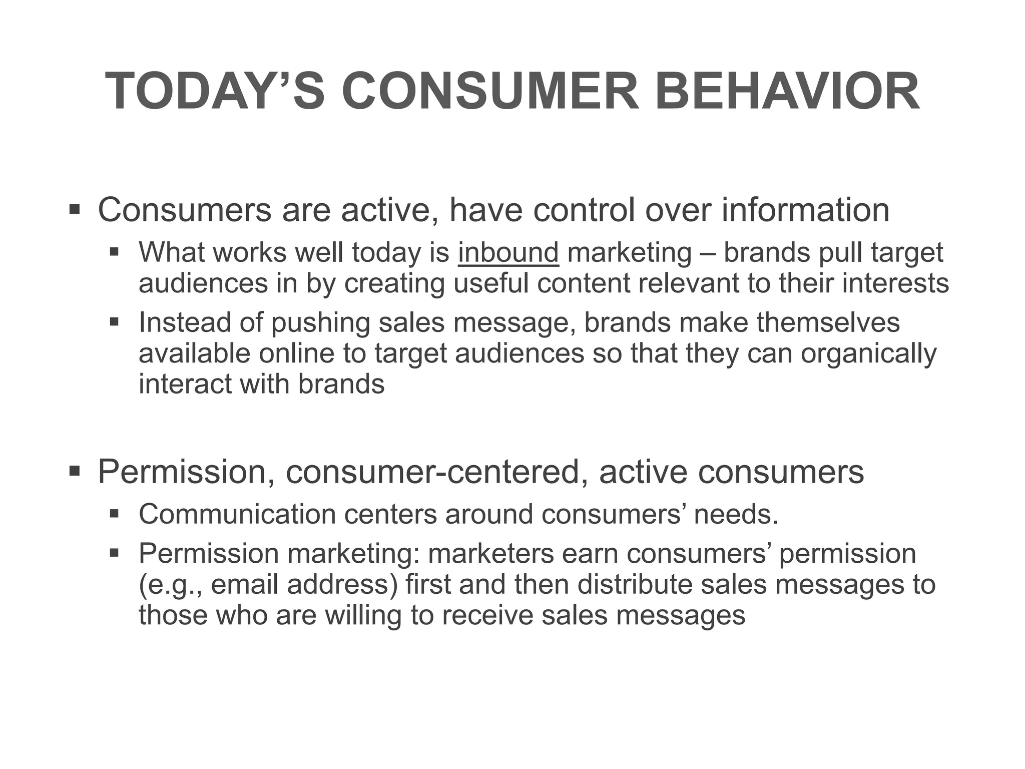 TODAY’S CONSUMER BEHAVIOR
 Consumers are active, have control over information
 What works well today is inbound marketing – brands pull target
audiences in by creating useful content relevant to their interests
 Instead of pushing sales message, brands make themselves
available online to target audiences so that they can organically
interact with brands
 Permission, consumer-centered, active consumers
 Communication centers around consumers’ needs.
 Permission marketing: marketers earn consumers’ permission
(e.g., email address) first and then distribute sales messages to
those who are willing to receive sales messages
 
