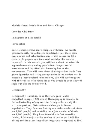 Module Notes: Populations and Social Change
Crowded City Street
Immigrants at Ellis Island
Introduction
Societies have grown more complex with time. As people
grouped together into densely populated cities, these grew
ever upward and urbanization accelerated across the 20th
century. As populations increased, social problems also
increased. In this module, you will learn about the scientific
approach to understanding population changes, social
movements and the effect that humanity has on the
environment. You will learn about challenges that result from
group dynamics and living arrangements in the modern era. In
assessing these societal relationships, you will come to grips
with the realities of modern life as you conclude your study of
sociology and the social world.
Demography
Demography is destiny, or so the story goes [Video
embedded in page, 12:56 mins]. Demography is essential to
the understanding of any society. Demographers study the
size, composition, distribution and changes in human
populations. They focus on fertility rates (the number of births
per 1,000 people) and mortality rates (the number of deaths
per 1,000 people). They have found that infant mortality
[Video, 3:04 mins] rate (the number of deaths per 1,000 live
births) and life expectancy (how long you are expected to live)
 