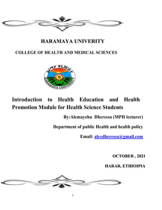 1
H
HA
AR
RA
AM
MA
AY
YA
A U
UN
NI
IV
VE
ER
RI
IT
TY
Y
COLLEGE OF HEALTH AND MEDICAL SCIENCES
Introduction to Health Education and Health
Promotion Module for Health Science Students
By:Alemayehu Dheressa (MPH lecturer)
Department of public Health and health policy
Email: alexdheressa@gmail.com
O
OC
CT
TO
OB
BE
ER
R ,
, 2
20
02
21
1
H
HA
AR
RA
AR
R,
, E
ET
TH
HI
IO
OI
IP
PI
IA
A
 