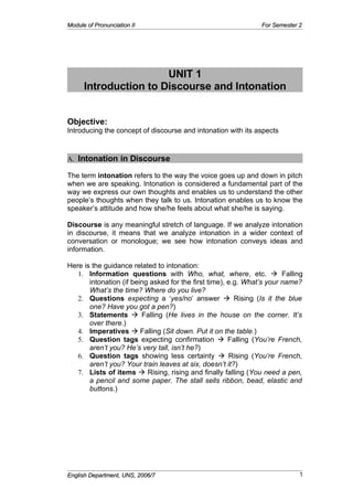 Module of Pronunciation II                                     For Semester 2




                       UNIT 1
      Introduction to Discourse and Intonation


Objective:
Introducing the concept of discourse and intonation with its aspects


A. Intonation in Discourse

The term intonation refers to the way the voice goes up and down in pitch
when we are speaking. Intonation is considered a fundamental part of the
way we express our own thoughts and enables us to understand the other
people’s thoughts when they talk to us. Intonation enables us to know the
speaker’s attitude and how she/he feels about what she/he is saying.

Discourse is any meaningful stretch of language. If we analyze intonation
in discourse, it means that we analyze intonation in a wider context of
conversation or monologue; we see how intonation conveys ideas and
information.

Here is the guidance related to intonation:
   1. Information questions with Who, what, where, etc.  Falling
       intonation (if being asked for the first time), e.g. What’s your name?
       What’s the time? Where do you live?
   2. Questions expecting a ‘yes/no’ answer  Rising (Is it the blue
       one? Have you got a pen?)
   3. Statements  Falling (He lives in the house on the corner. It’s
       over there.)
   4. Imperatives  Falling (Sit down. Put it on the table.)
   5. Question tags expecting confirmation  Falling (You’re French,
       aren’t you? He’s very tall, isn’t he?)
   6. Question tags showing less certainty  Rising (You’re French,
       aren’t you? Your train leaves at six, doesn’t it?)
   7. Lists of items  Rising, rising and finally falling (You need a pen,
       a pencil and some paper. The stall sells ribbon, bead, elastic and
       buttons.)




                                                                            1
English Department, UNS, 2006/7
 