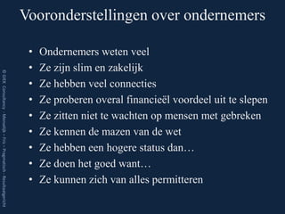 Vooronderstellingen over ondernemers

                                                                          •   Ondernemers weten veel
                                                                          •   Ze zijn slim en zakelijk
© GIEK Consultancy - Menselijk – Fris – Pragmatisch - Resultaatgericht




                                                                          •   Ze hebben veel connecties
                                                                          •   Ze proberen overal financieël voordeel uit te slepen
                                                                          •   Ze zitten niet te wachten op mensen met gebreken
                                                                          •   Ze kennen de mazen van de wet
                                                                          •   Ze hebben een hogere status dan…
                                                                          •   Ze doen het goed want…
                                                                          •   Ze kunnen zich van alles permitteren
 