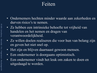 Feiten

                                                                         • Ondernemers hechten minder waarde aan zekerheden en
                                                                           durven risico’s te nemen.
© GIEK Consultancy - Menselijk – Fris – Pragmatisch - Resultaatgericht




                                                                         • Ze hebben een intrinsieke behoefte tot vrijheid van
                                                                           handelen en het nemen en dragen van
                                                                           verantwoordelijkheid.
                                                                         • Ze willen doelen realiseren die voor hun van belang zijn
                                                                           en geven het niet snel op.
                                                                         • Het zijn en blijven daarnaast gewoon mensen.
                                                                         • Een ondernemer is doorgaans optimistisch.
                                                                         • Een ondernemer vindt het leuk om zaken te doen en
                                                                           uitgedaagd te worden.
 