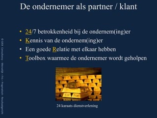 De ondernemer als partner / klant

                                                                         •   24/7 betrokkenheid bij de ondernem(ing)er
                                                                         •   Kennis van de ondernem(ing)er
© GIEK Consultancy - Menselijk – Fris – Pragmatisch - Resultaatgericht




                                                                         •   Een goede Relatie met elkaar hebben
                                                                         •   Toolbox waarmee de ondernemer wordt geholpen




                                                                                        24 karaats dienstverlening
 
