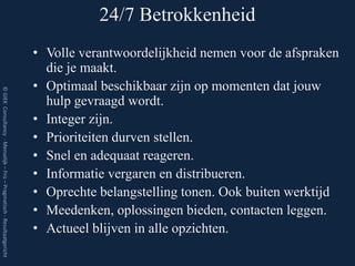 24/7 Betrokkenheid
                                                                         • Volle verantwoordelijkheid nemen voor de afspraken
                                                                           die je maakt.
                                                                         • Optimaal beschikbaar zijn op momenten dat jouw
© GIEK Consultancy - Menselijk – Fris – Pragmatisch - Resultaatgericht




                                                                           hulp gevraagd wordt.
                                                                         • Integer zijn.
                                                                         • Prioriteiten durven stellen.
                                                                         • Snel en adequaat reageren.
                                                                         • Informatie vergaren en distribueren.
                                                                         • Oprechte belangstelling tonen. Ook buiten werktijd
                                                                         • Meedenken, oplossingen bieden, contacten leggen.
                                                                         • Actueel blijven in alle opzichten.
 