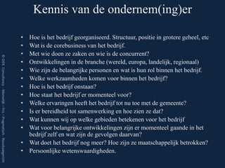 Kennis van de ondernem(ing)er

                                                                         • Hoe is het bedrijf georganiseerd. Structuur, positie in grotere geheel, etc
                                                                         • Wat is de corebusiness van het bedrijf.
                                                                         • Met wie doen ze zaken en wie is de concurrent?
© GIEK Consultancy - Menselijk – Fris – Pragmatisch - Resultaatgericht




                                                                         • Ontwikkelingen in de branche (wereld, europa, landelijk, regionaal)
                                                                         • Wie zijn de belangrijke personen en wat is hun rol binnen het bedrijf.
                                                                         • Welke werkzaamheden komen voor binnen het bedrijf?
                                                                         • Hoe is het bedrijf onstaan?
                                                                         • Hoe staat het bedrijf er momenteel voor?
                                                                         • Welke ervaringen heeft het bedrijf tot nu toe met de gemeente?
                                                                         • Is er bereidheid tot samenwerking en hoe zien ze dat?
                                                                         • Wat kunnen wij op welke gebieden betekenen voor het bedrijf
                                                                         • Wat voor belangrijke ontwikkelingen zijn er momenteel gaande in het
                                                                           bedrijf zelf en wat zijn de gevolgen daarvan?
                                                                         • Wat doet het bedrijf nog meer? Hoe zijn ze maatschappelijk betrokken?
                                                                         • Persoonlijke wetenswaardigheden.
 