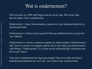 Wat is ondernemen?
                                                                         Ook een pad van 1000 mijl begint met de eerste stap. Die eerste stap
                                                                         durven zetten. Dat is ondernemen.
© GIEK Consultancy - Menselijk – Fris – Pragmatisch - Resultaatgericht




                                                                         Ondernemen = doen, fouten maken, opstaan en weer doorgaan totdat je je
                                                                         doel bereikt hebt.

                                                                         Ondernemen is: Doen waar je goed in bent gecombineerd met een gevoel
                                                                         van vrijheid.

                                                                         Ondernemen is: nieuwe contacten opdoen en elkaar helpen. Ondernemen is
                                                                         ook: leren en nieuwe ervaringen opdoen die je niet alleen op professioneel
                                                                         vlak helpen. "Ondernemen" is in ieder geval onlosmakelijk verbonden met
                                                                         het woord "doen".

                                                                         Voor mij is ondernemen als algemeen begrip "durven en dan ook doen".
                                                                         bedrijfsmatig betekent het voor mij : het zoeken naar waardecreatie
 