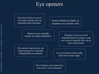Eye openers

                                                                         Een nieuwe klant werven is
                                                                         vele malen duurder dan een              Klanten betalen je salaris, je
                                                                         bestaande klant behouden.               vakanties en je nieuwe auto.
© GIEK Consultancy - Menselijk – Fris – Pragmatisch - Resultaatgericht




                                                                                   Waarom zou je ongelijke
                                                                                klanten als gelijk behandelen?                 Het gaat er niet om zoveel
                                                                                                                           mogelijk klanten te krijgen, maar
                                                                                                                           een zo groot mogelijk deel van de
                                                                                                                                  meest interessante.

                                                                         Het mooiste cadeau dat je een
                                                                         klant kunt geven is oprechte
                                                                          belangstelling en aandacht.                Lever een klant wat hij nodig
                                                                                                                       heeft niet wat hij vraagt.



                                                                                            Het is klanten veel waard als je
                                                                                             hun risico’s wilt overnemen.
 