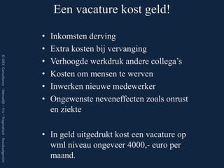 Een vacature kost geld!

                                                                         •   Inkomsten derving
                                                                         •   Extra kosten bij vervanging
© GIEK Consultancy - Menselijk – Fris – Pragmatisch - Resultaatgericht




                                                                         •   Verhoogde werkdruk andere collega’s
                                                                         •   Kosten om mensen te werven
                                                                         •   Inwerken nieuwe medewerker
                                                                         •   Ongewenste neveneffecten zoals onrust
                                                                             en ziekte

                                                                         • In geld uitgedrukt kost een vacature op
                                                                           wml niveau ongeveer 4000,- euro per
                                                                           maand.
 
