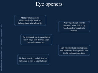 Eye openers

                                                                            Medewerkers zonder
                                                                          visitekaartje zijn vaak het
                                                                         belangrijkste visitekaartje              Wie vergeet zich voor te
© GIEK Consultancy - Menselijk – Fris – Pragmatisch - Resultaatgericht




                                                                                                                  bereiden, moet zich er op
                                                                                                                  voorbereiden vergeten te
                                                                                                                          worden.


                                                                              De noodzaak om te veranderen
                                                                              is het enige wat door de jaren
                                                                                   heen niet verandert.

                                                                                                               Een pessimist ziet in elke kans
                                                                                                               een probleem. Een optimist ziet
                                                                                                                  in elk probleem een kans

                                                                          De beste manier om beloften na
                                                                          te komen is niet te veel beloven
 