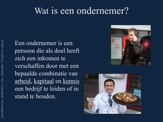 Wat is een ondernemer?
© GIEK Consultancy - Menselijk – Fris – Pragmatisch - Resultaatgericht




                                                                         Een ondernemer is een
                                                                         persoon die als doel heeft
                                                                         zich een inkomen te
                                                                         verschaffen door met een
                                                                         bepaalde combinatie van
                                                                         arbeid, kapitaal en kennis
                                                                         een bedrijf te leiden of in
                                                                         stand te houden.
 