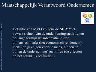Maatschappelijk Verantwoord Ondernemen
© GIEK Consultancy - Menselijk – Fris – Pragmatisch - Resultaatgericht




                                                                         Definitie van MVO volgens de SER: “het
                                                                         bewust richten van de ondernemingsactiviteiten
                                                                         op lange termijn waardecreatie in drie
                                                                         dimensies: markt (het economisch rendement),
                                                                         mens (de gevolgen voor de mens, binnen en
                                                                         buiten de onderneming) en milieu (de effecten
                                                                         op het natuurlijk leefmilieu).
 