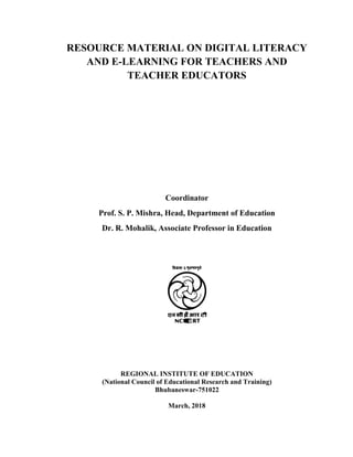 RESOURCE MATERIAL ON DIGITAL LITERACY
AND E-LEARNING FOR TEACHERS AND
TEACHER EDUCATORS
Coordinator
Prof. S. P. Mishra, Head, Department of Education
Dr. R. Mohalik, Associate Professor in Education
REGIONAL INSTITUTE OF EDUCATION
(National Council of Educational Research and Training)
Bhubaneswar-751022
March, 2018
 