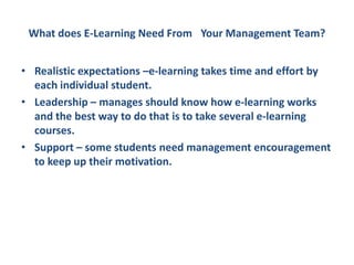What does E-Learning Need From  Your Management Team?Realistic expectations –e-learning takes time and effort by each individual student.Leadership – manages should know how e-learning works and the best way to do that is to take several e-learning courses.Support – some students need management encouragement to keep up their motivation.