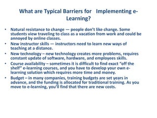 What are Typical Barriers for  Implementing e-Learning?Natural resistance to change — people don’t like change. Some students view traveling to class as a vacation from work and could be annoyed by online classes.New instructor skills — instructors need to learn new ways of teaching at a distance.New technology – new technology creates more problems, requires constant update of software, hardware, and employees skills.Course availability – sometimes it is difficult to find exact “off the shelf” e-learning courses, and you have to develop your own e-learning solution which requires more time and money.Budget – in many companies, training budgets are set years in advance, and the funding is allocated for traditional training. As you move to e-learning, you’ll find that there are new costs.