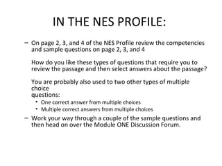 IN THE NES PROFILE:
– On page 2, 3, and 4 of the NES Profile review the competencies
and sample questions on page 2, 3, and 4
How do you like these types of questions that require you to
review the passage and then select answers about the passage?
You are probably also used to two other types of multiple
choice
questions:
• One correct answer from multiple choices
• Multiple correct answers from multiple choices
– Work your way through a couple of the sample questions and
then head on over the Module ONE Discussion Forum.
 