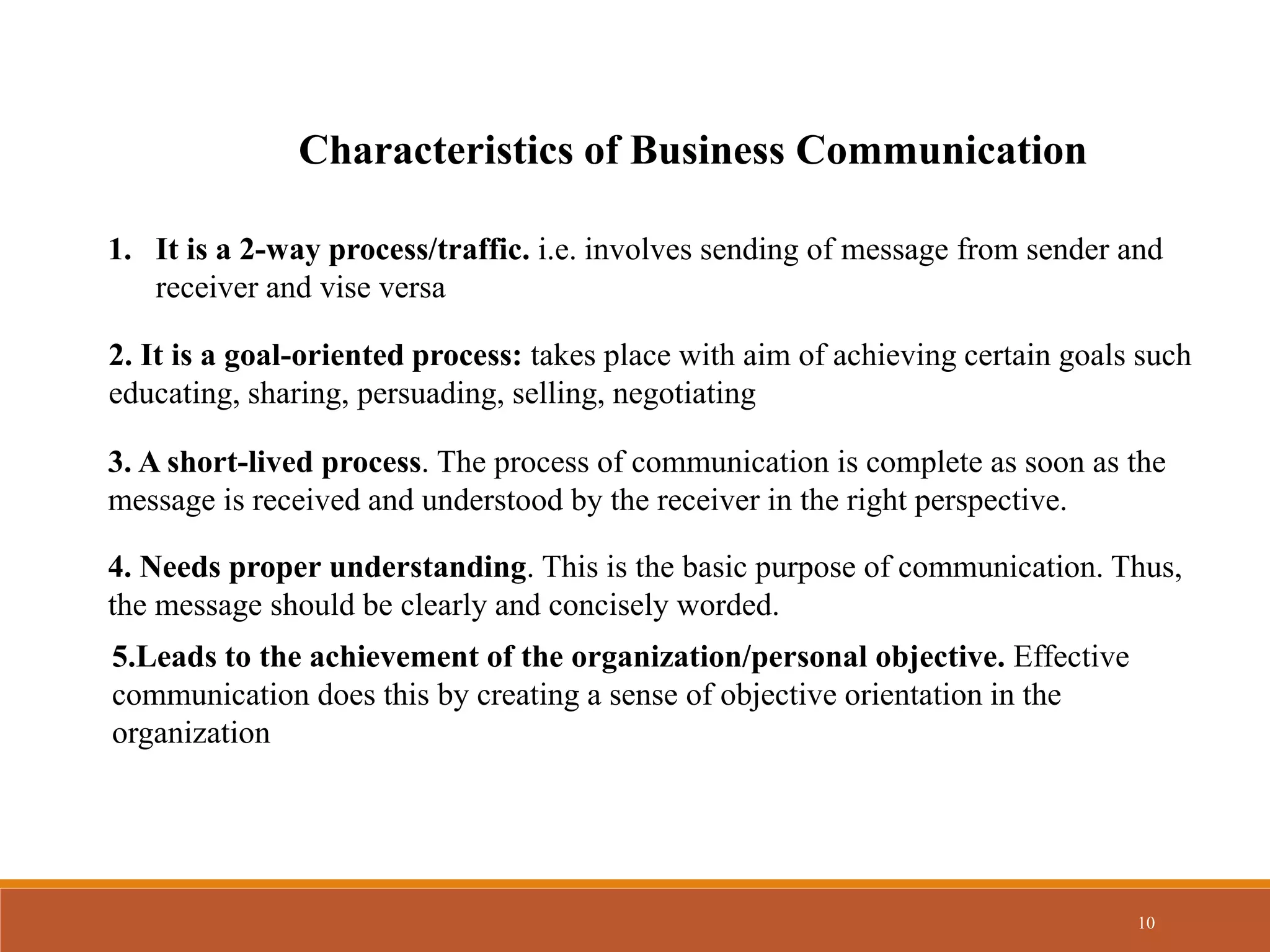 10
Characteristics of Business Communication
1. It is a 2-way process/traffic. i.e. involves sending of message from sender and
receiver and vise versa
2. It is a goal-oriented process: takes place with aim of achieving certain goals such
educating, sharing, persuading, selling, negotiating
3. A short-lived process. The process of communication is complete as soon as the
message is received and understood by the receiver in the right perspective.
4. Needs proper understanding. This is the basic purpose of communication. Thus,
the message should be clearly and concisely worded.
5.Leads to the achievement of the organization/personal objective. Effective
communication does this by creating a sense of objective orientation in the
organization
 