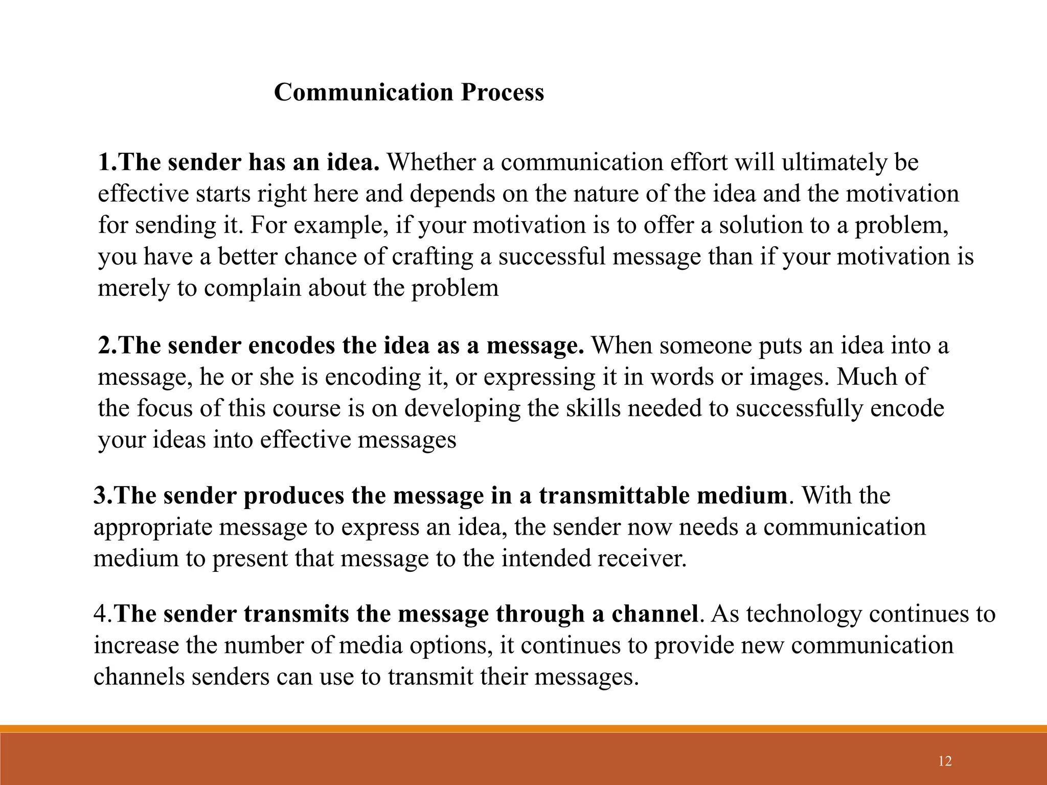 12
1.The sender has an idea. Whether a communication effort will ultimately be
effective starts right here and depends on the nature of the idea and the motivation
for sending it. For example, if your motivation is to offer a solution to a problem,
you have a better chance of crafting a successful message than if your motivation is
merely to complain about the problem
Communication Process
2.The sender encodes the idea as a message. When someone puts an idea into a
message, he or she is encoding it, or expressing it in words or images. Much of
the focus of this course is on developing the skills needed to successfully encode
your ideas into effective messages
3.The sender produces the message in a transmittable medium. With the
appropriate message to express an idea, the sender now needs a communication
medium to present that message to the intended receiver.
4.The sender transmits the message through a channel. As technology continues to
increase the number of media options, it continues to provide new communication
channels senders can use to transmit their messages.
 
