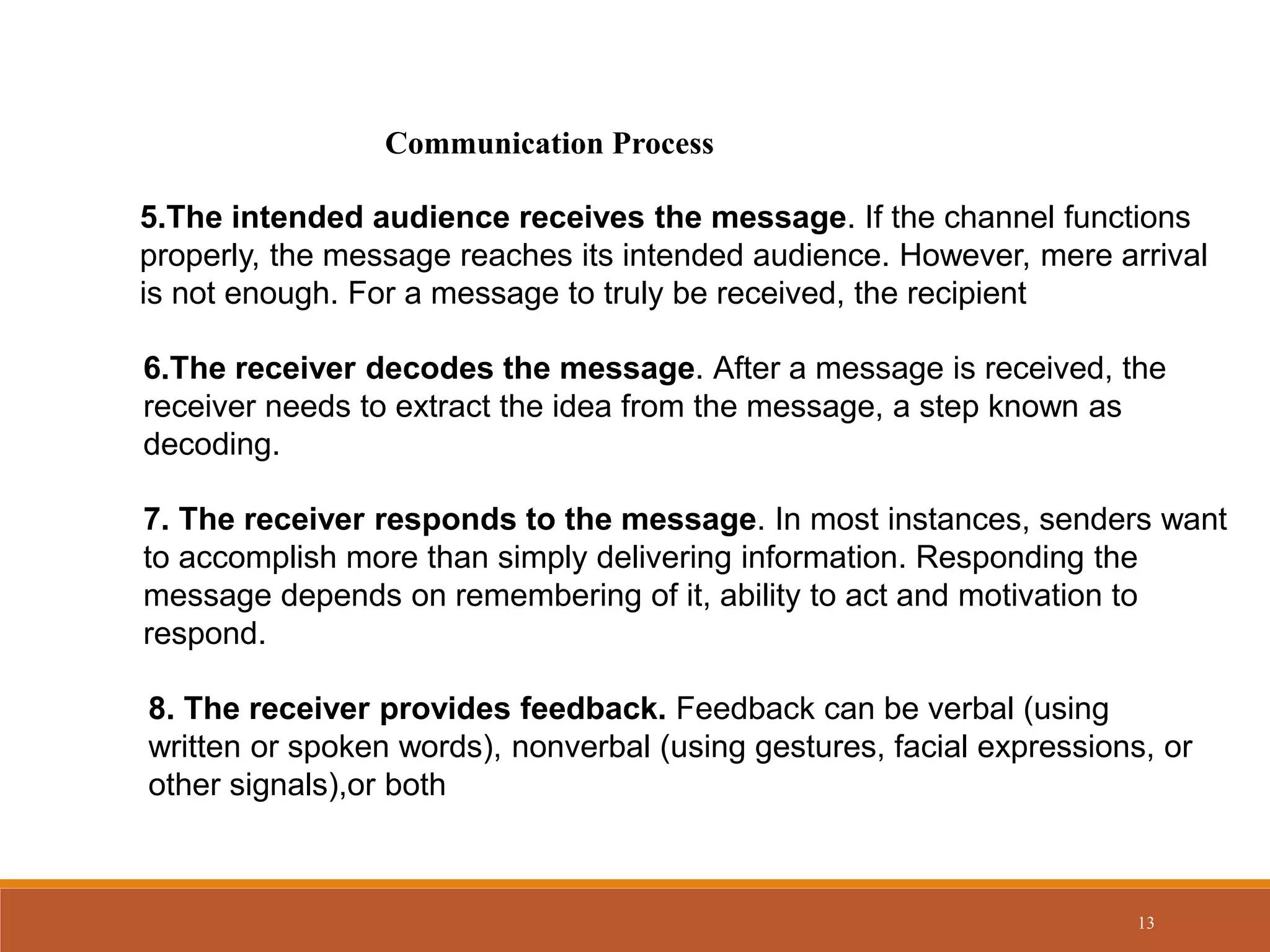 13
Communication Process
5.The intended audience receives the message. If the channel functions
properly, the message reaches its intended audience. However, mere arrival
is not enough. For a message to truly be received, the recipient
6.The receiver decodes the message. After a message is received, the
receiver needs to extract the idea from the message, a step known as
decoding.
7. The receiver responds to the message. In most instances, senders want
to accomplish more than simply delivering information. Responding the
message depends on remembering of it, ability to act and motivation to
respond.
8. The receiver provides feedback. Feedback can be verbal (using
written or spoken words), nonverbal (using gestures, facial expressions, or
other signals),or both
 