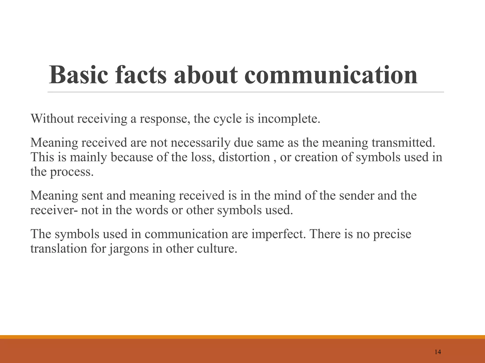 Basic facts about communication
Without receiving a response, the cycle is incomplete.
Meaning received are not necessarily due same as the meaning transmitted.
This is mainly because of the loss, distortion , or creation of symbols used in
the process.
Meaning sent and meaning received is in the mind of the sender and the
receiver- not in the words or other symbols used.
The symbols used in communication are imperfect. There is no precise
translation for jargons in other culture.
14
 