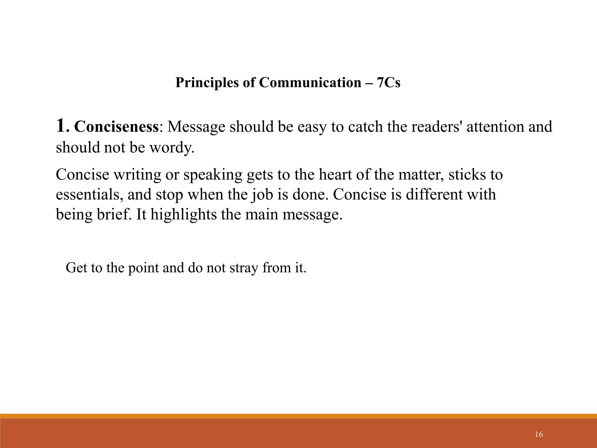 16
Principles of Communication – 7Cs
1. Conciseness: Message should be easy to catch the readers' attention and
should not be wordy.
Concise writing or speaking gets to the heart of the matter, sticks to
essentials, and stop when the job is done. Concise is different with
being brief. It highlights the main message.
Get to the point and do not stray from it.
 