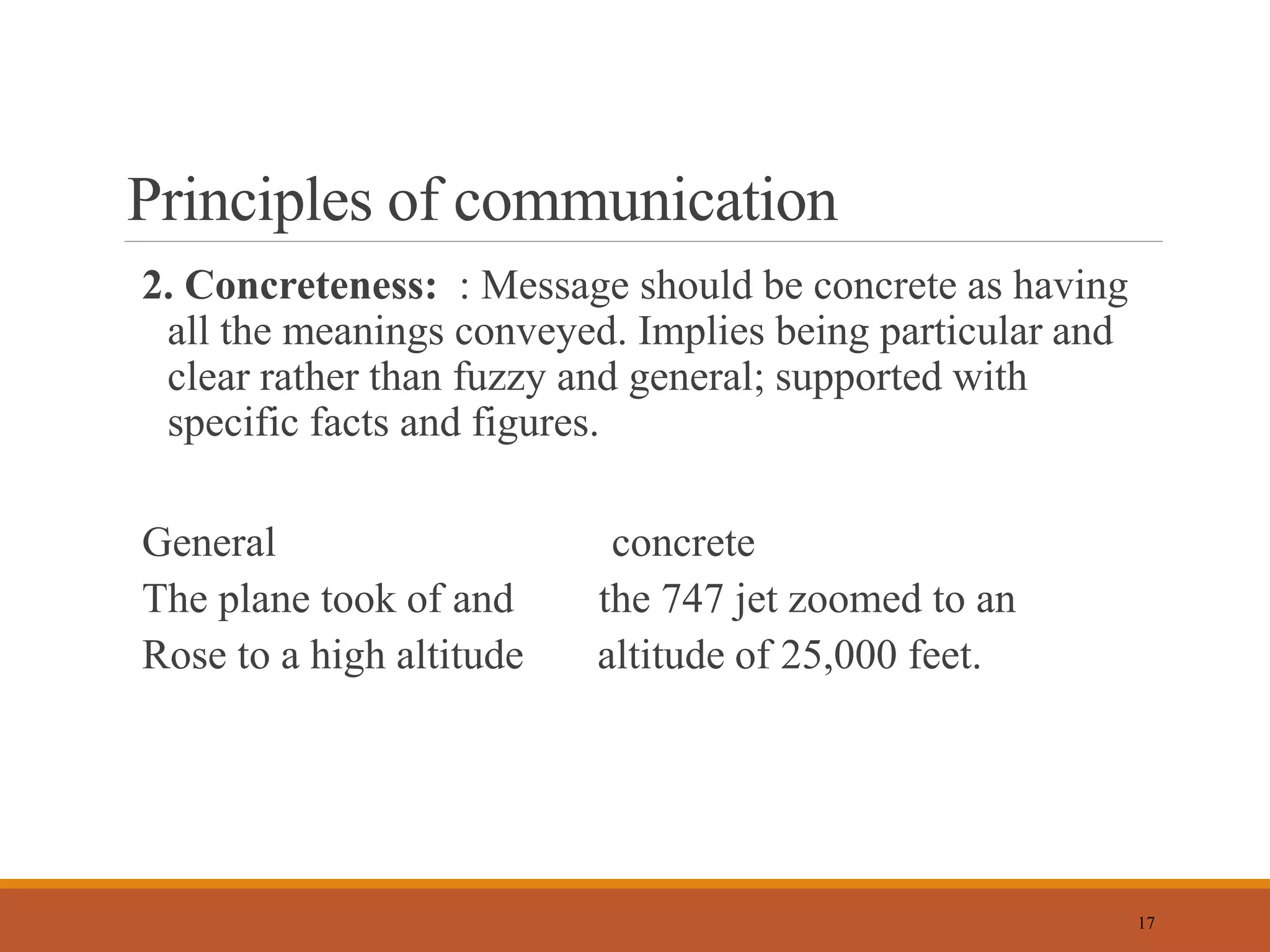 Principles of communication
2. Concreteness: : Message should be concrete as having
all the meanings conveyed. Implies being particular and
clear rather than fuzzy and general; supported with
specific facts and figures.
General concrete
The plane took of and the 747 jet zoomed to an
Rose to a high altitude altitude of 25,000 feet.
17
 