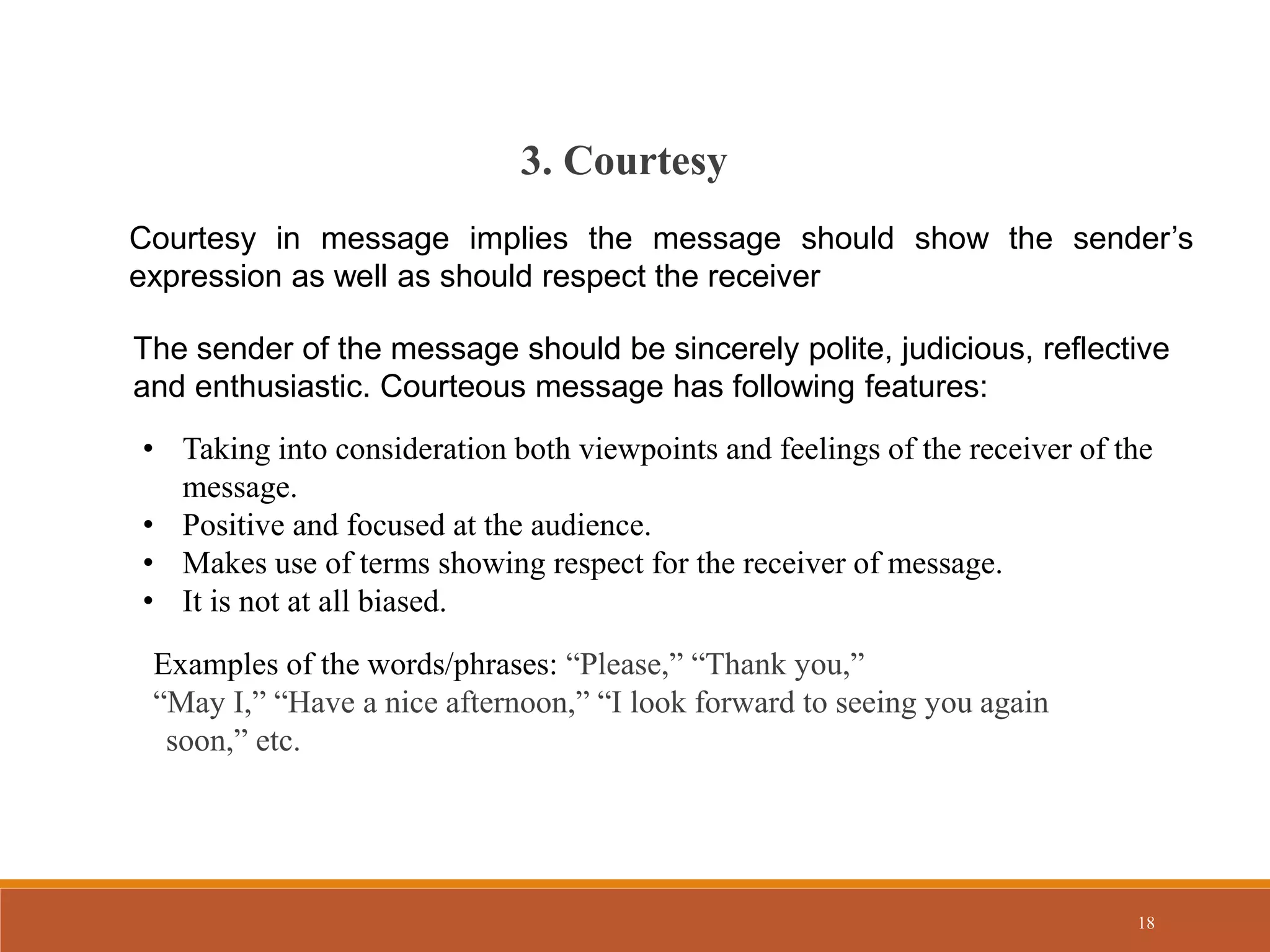 18
Courtesy in message implies the message should show the sender’s
expression as well as should respect the receiver
3. Courtesy
The sender of the message should be sincerely polite, judicious, reflective
and enthusiastic. Courteous message has following features:
• Taking into consideration both viewpoints and feelings of the receiver of the
message.
• Positive and focused at the audience.
• Makes use of terms showing respect for the receiver of message.
• It is not at all biased.
Examples of the words/phrases: “Please,” “Thank you,”
“May I,” “Have a nice afternoon,” “I look forward to seeing you again
soon,” etc.
 