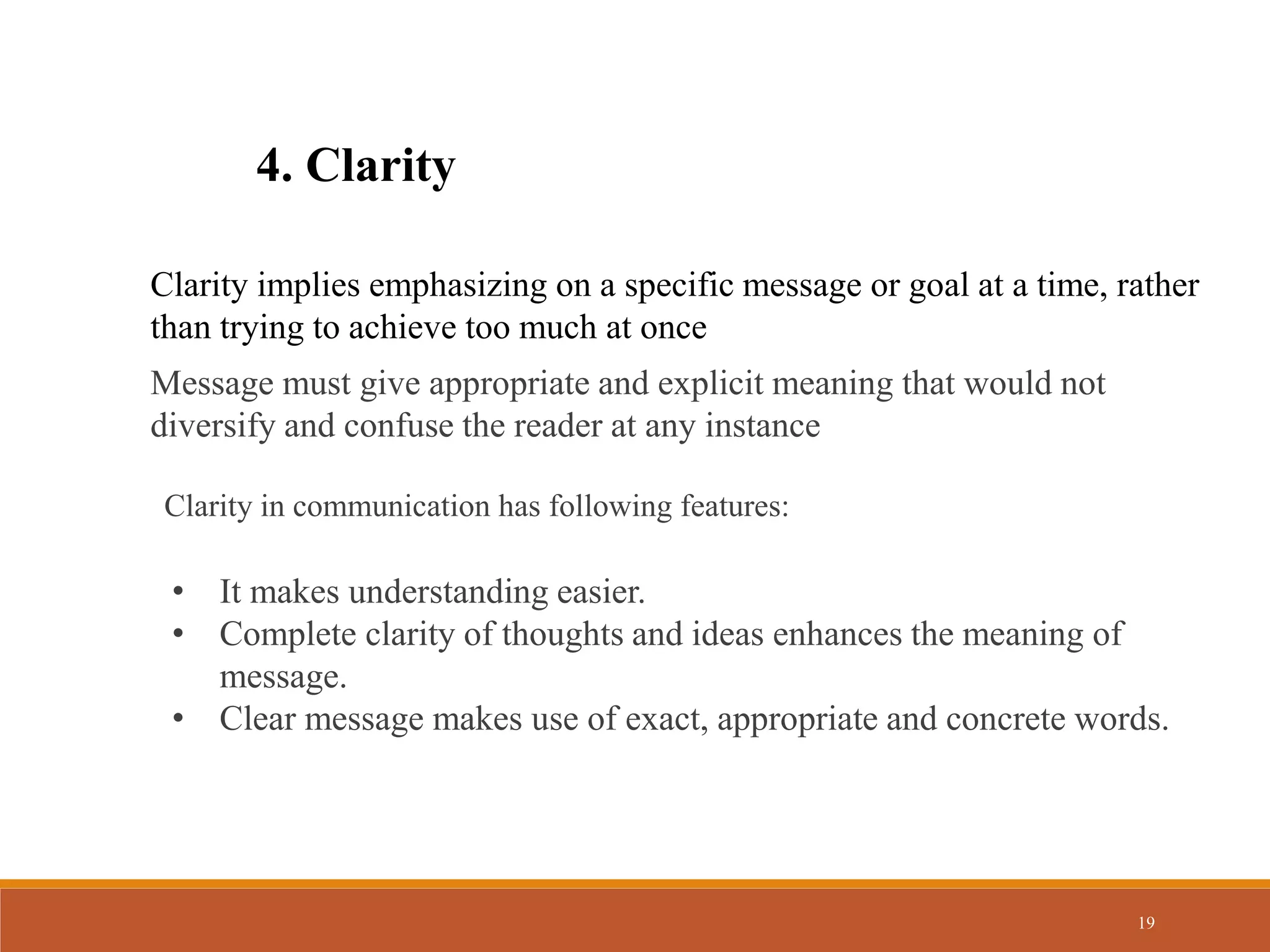 19
4. Clarity
Clarity implies emphasizing on a specific message or goal at a time, rather
than trying to achieve too much at once
Message must give appropriate and explicit meaning that would not
diversify and confuse the reader at any instance
Clarity in communication has following features:
• It makes understanding easier.
• Complete clarity of thoughts and ideas enhances the meaning of
message.
• Clear message makes use of exact, appropriate and concrete words.
 