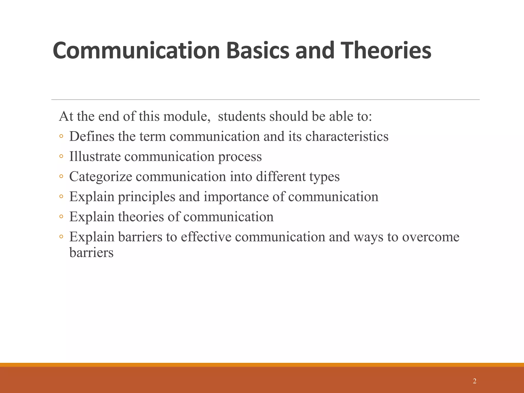 Communication Basics and Theories
At the end of this module, students should be able to:
◦ Defines the term communication and its characteristics
◦ Illustrate communication process
◦ Categorize communication into different types
◦ Explain principles and importance of communication
◦ Explain theories of communication
◦ Explain barriers to effective communication and ways to overcome
barriers
2
 