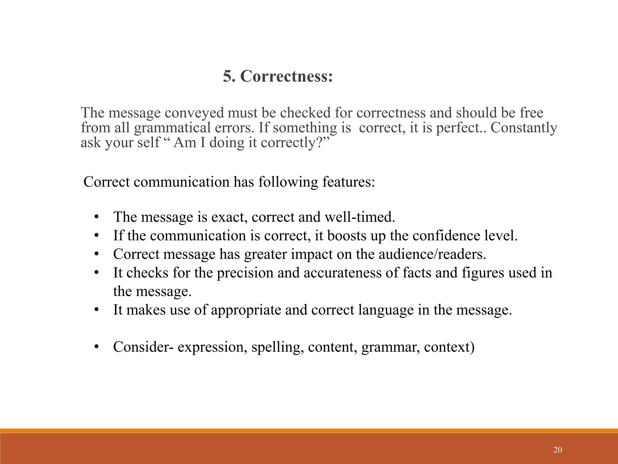 20
The message conveyed must be checked for correctness and should be free
from all grammatical errors. If something is correct, it is perfect.. Constantly
ask your self “ Am I doing it correctly?”
5. Correctness:
Correct communication has following features:
• The message is exact, correct and well-timed.
• If the communication is correct, it boosts up the confidence level.
• Correct message has greater impact on the audience/readers.
• It checks for the precision and accurateness of facts and figures used in
the message.
• It makes use of appropriate and correct language in the message.
• Consider- expression, spelling, content, grammar, context)
 