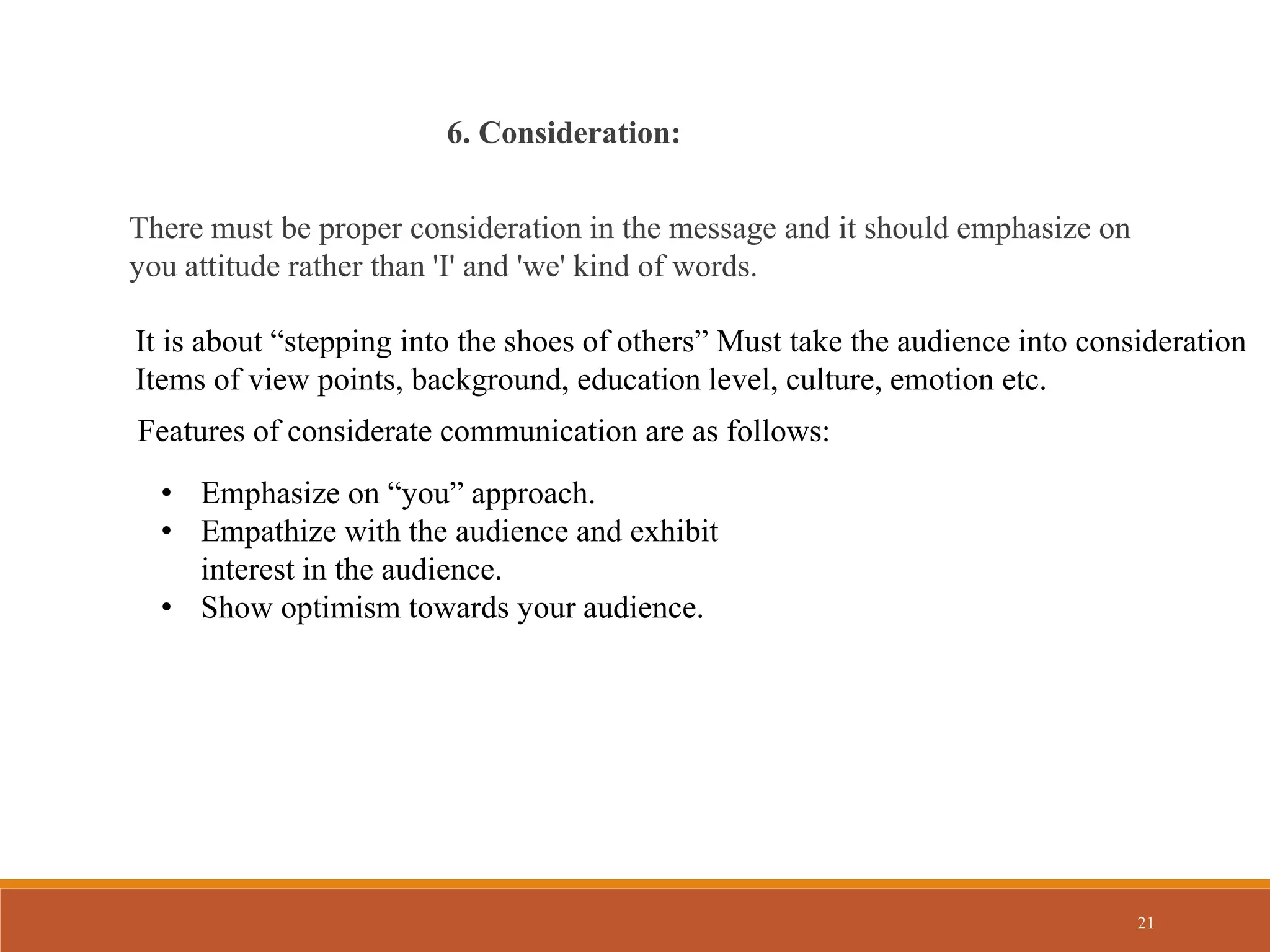 21
6. Consideration:
There must be proper consideration in the message and it should emphasize on
you attitude rather than 'I' and 'we' kind of words.
It is about “stepping into the shoes of others” Must take the audience into consideration
Items of view points, background, education level, culture, emotion etc.
Features of considerate communication are as follows:
• Emphasize on “you” approach.
• Empathize with the audience and exhibit
interest in the audience.
• Show optimism towards your audience.
 