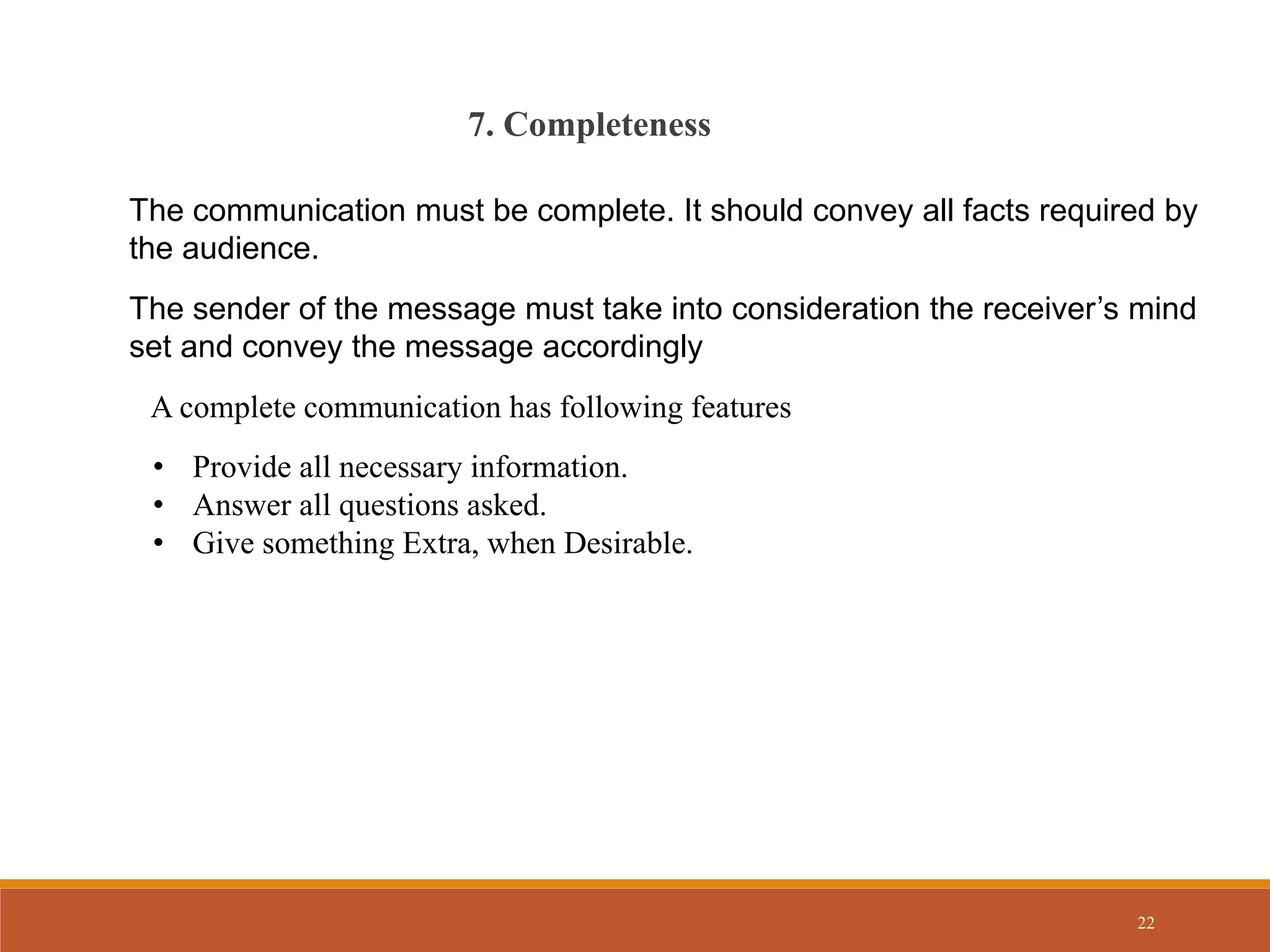 22
7. Completeness
The communication must be complete. It should convey all facts required by
the audience.
The sender of the message must take into consideration the receiver’s mind
set and convey the message accordingly
• Provide all necessary information.
• Answer all questions asked.
• Give something Extra, when Desirable.
A complete communication has following features
 