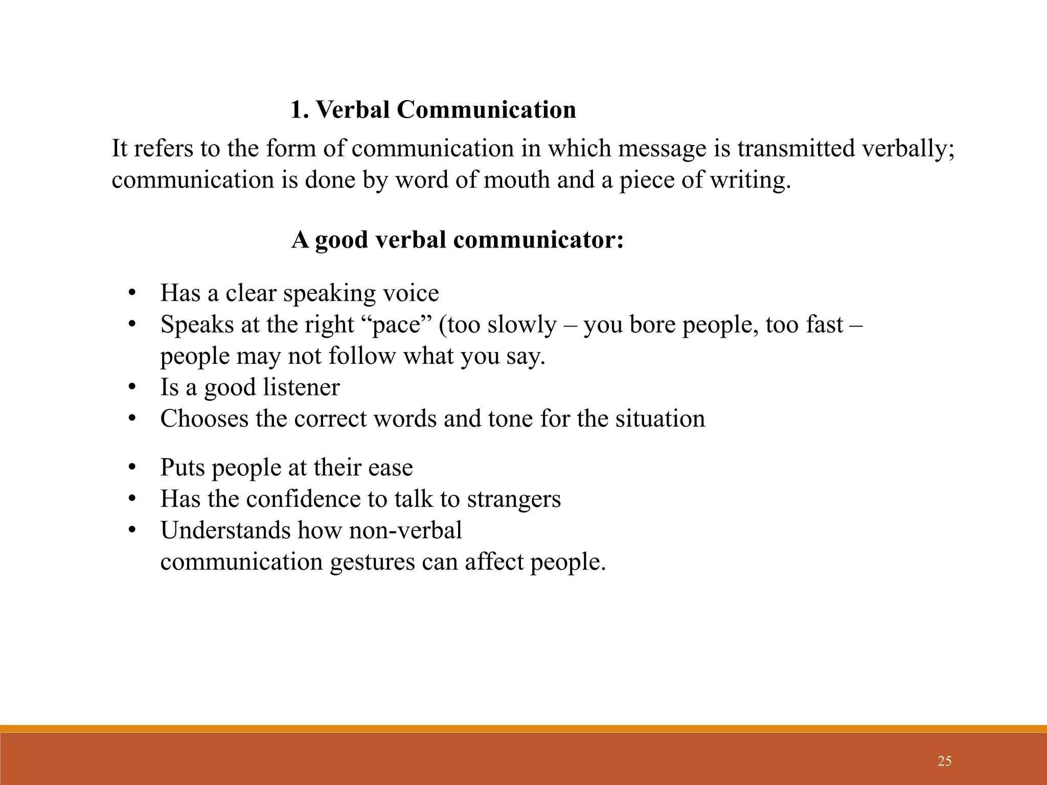 25
1. Verbal Communication
It refers to the form of communication in which message is transmitted verbally;
communication is done by word of mouth and a piece of writing.
A good verbal communicator:
• Has a clear speaking voice
• Speaks at the right “pace” (too slowly – you bore people, too fast –
people may not follow what you say.
• Is a good listener
• Chooses the correct words and tone for the situation
• Puts people at their ease
• Has the confidence to talk to strangers
• Understands how non-verbal
communication gestures can affect people.
 