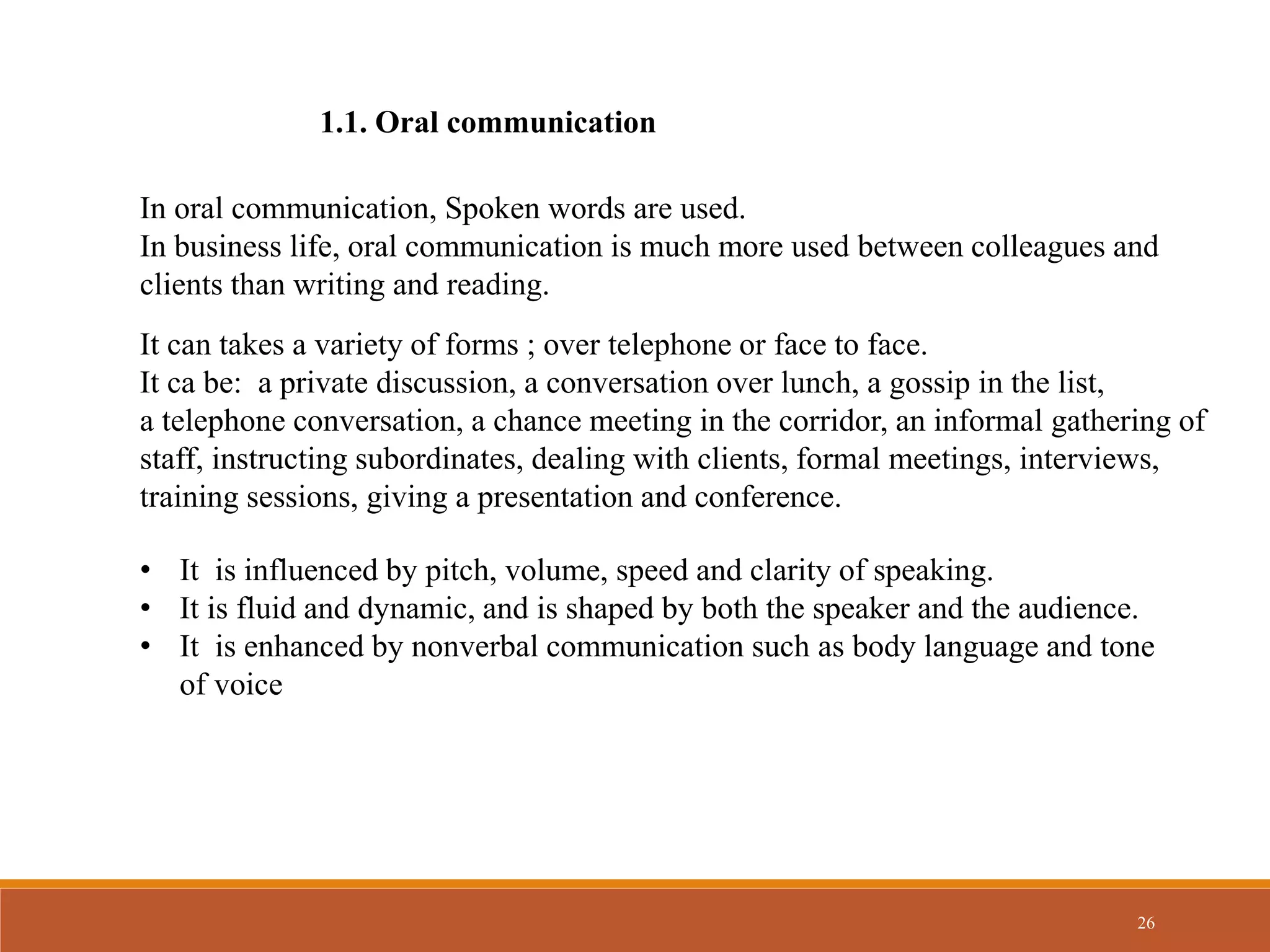 26
1.1. Oral communication
In oral communication, Spoken words are used.
In business life, oral communication is much more used between colleagues and
clients than writing and reading.
It can takes a variety of forms ; over telephone or face to face.
It ca be: a private discussion, a conversation over lunch, a gossip in the list,
a telephone conversation, a chance meeting in the corridor, an informal gathering of
staff, instructing subordinates, dealing with clients, formal meetings, interviews,
training sessions, giving a presentation and conference.
• It is influenced by pitch, volume, speed and clarity of speaking.
• It is fluid and dynamic, and is shaped by both the speaker and the audience.
• It is enhanced by nonverbal communication such as body language and tone
of voice
 