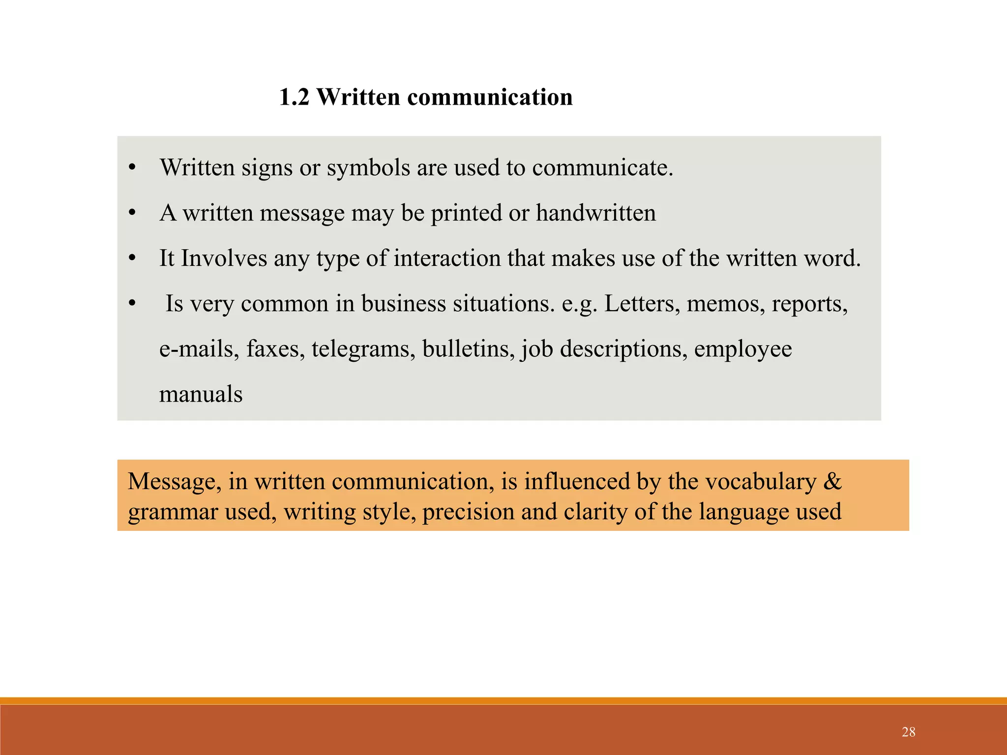 28
1.2 Written communication
• Written signs or symbols are used to communicate.
• A written message may be printed or handwritten
• It Involves any type of interaction that makes use of the written word.
• Is very common in business situations. e.g. Letters, memos, reports,
e-mails, faxes, telegrams, bulletins, job descriptions, employee
manuals
Message, in written communication, is influenced by the vocabulary &
grammar used, writing style, precision and clarity of the language used
 