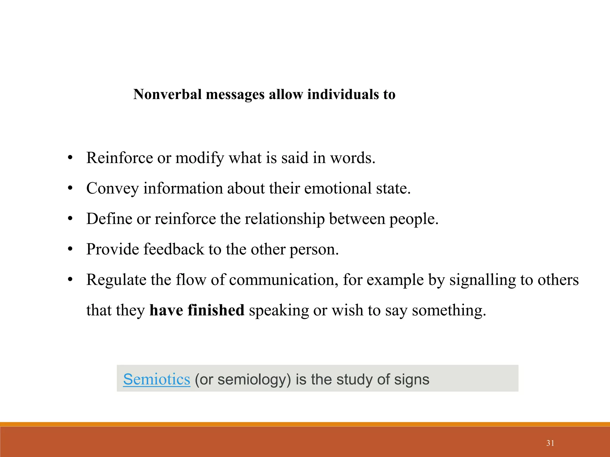 31
Nonverbal messages allow individuals to
• Reinforce or modify what is said in words.
• Convey information about their emotional state.
• Define or reinforce the relationship between people.
• Provide feedback to the other person.
• Regulate the flow of communication, for example by signalling to others
that they have finished speaking or wish to say something.
Semiotics (or semiology) is the study of signs
 