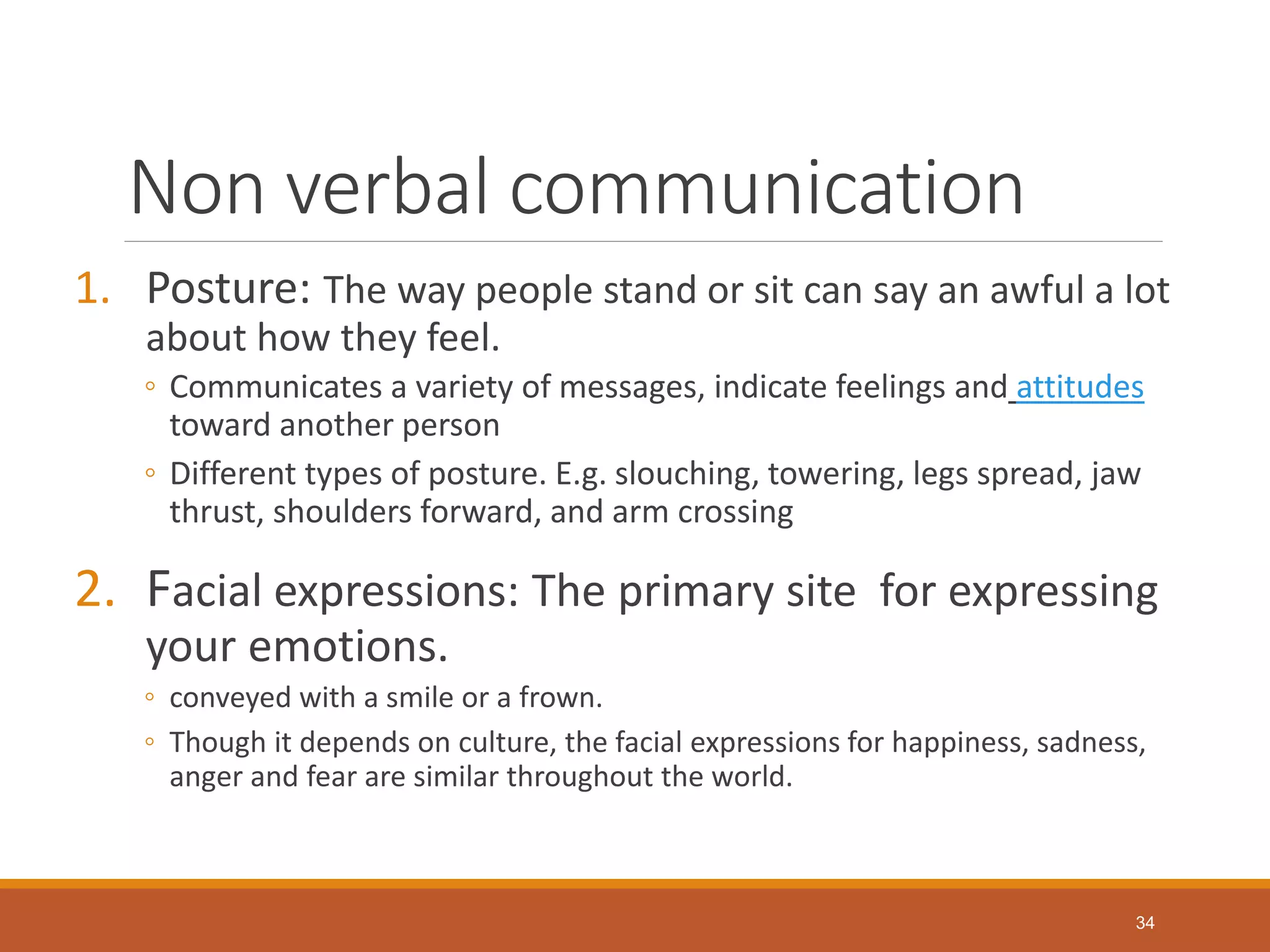 Non verbal communication
1. Posture: The way people stand or sit can say an awful a lot
about how they feel.
◦ Communicates a variety of messages, indicate feelings and attitudes
toward another person
◦ Different types of posture. E.g. slouching, towering, legs spread, jaw
thrust, shoulders forward, and arm crossing
2. Facial expressions: The primary site for expressing
your emotions.
◦ conveyed with a smile or a frown.
◦ Though it depends on culture, the facial expressions for happiness, sadness,
anger and fear are similar throughout the world.
34
 